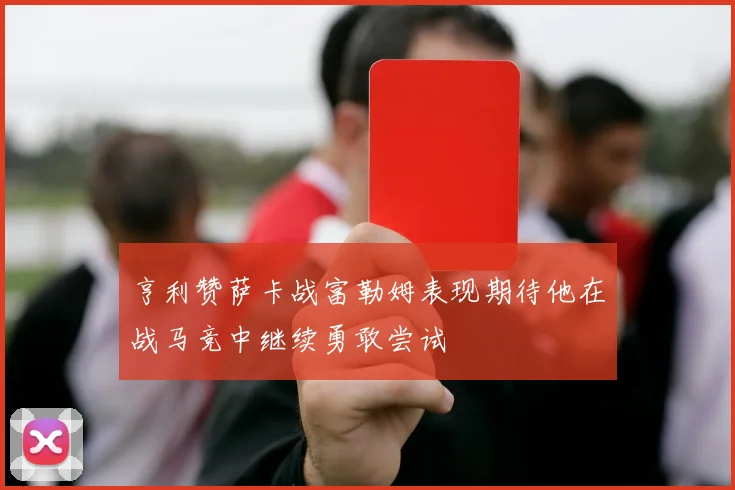 亨利赞萨卡战富勒姆表现期待他在战马竞中继续勇敢尝试