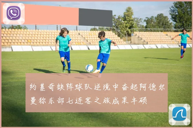 约基奇缺阵球队逆境中奋起阿德尔曼称东部七连客之旅成果丰硕