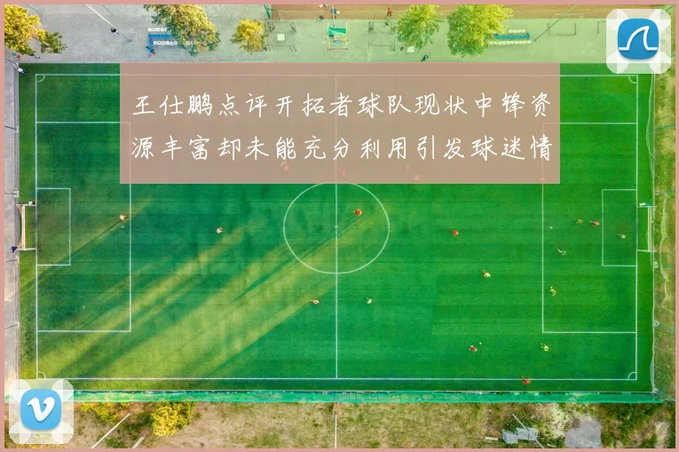 王仕鹏点评开拓者球队现状中锋资源丰富却未能充分利用引发球迷情感交织