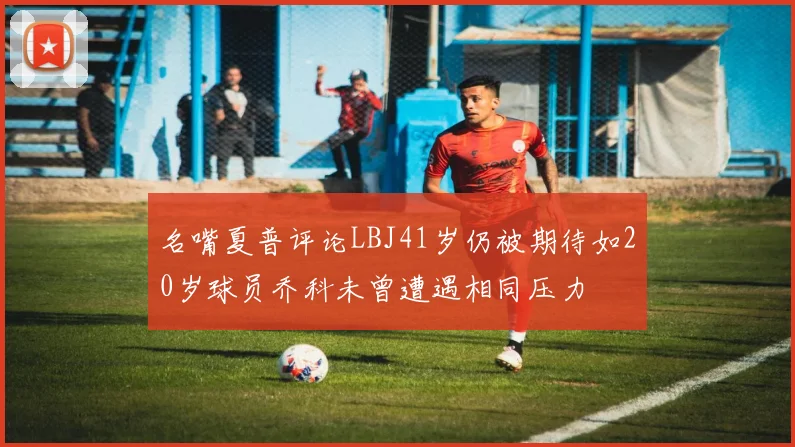 名嘴夏普评论LBJ41岁仍被期待如20岁球员乔科未曾遭遇相同压力