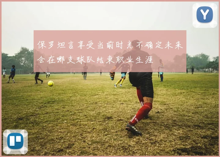 保罗坦言享受当前时光不确定未来会在哪支球队结束职业生涯