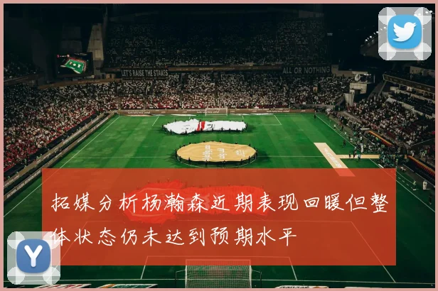 拓媒分析杨瀚森近期表现回暖但整体状态仍未达到预期水平