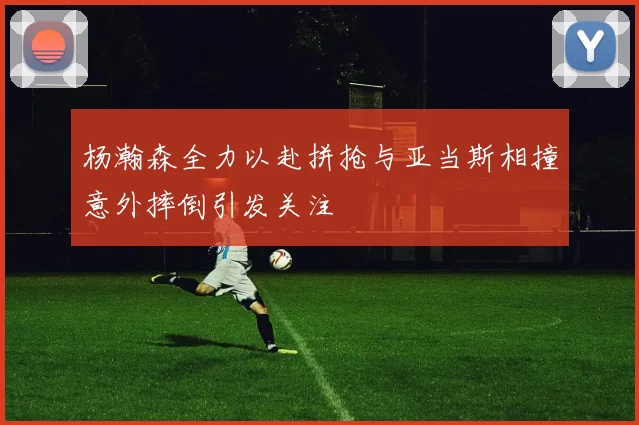 杨瀚森全力以赴拼抢与亚当斯相撞意外摔倒引发关注