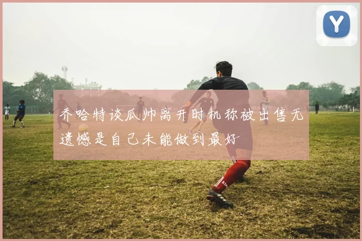 乔哈特谈瓜帅离开时机称被出售无遗憾是自己未能做到最好