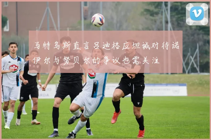 马特乌斯直言吕迪格应坦诚对待诺伊尔与努贝尔的争议也需关注