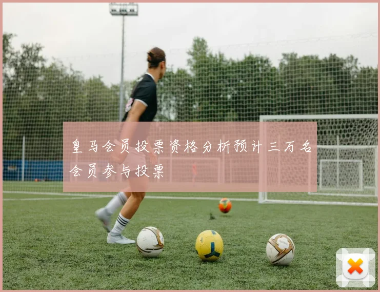 皇马会员投票资格分析预计三万名会员参与投票