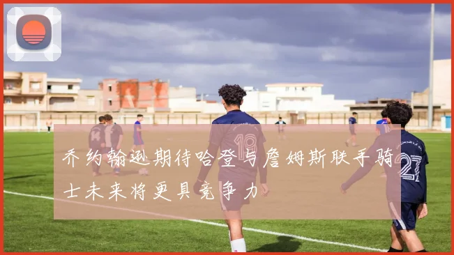 乔约翰逊期待哈登与詹姆斯联手骑士未来将更具竞争力