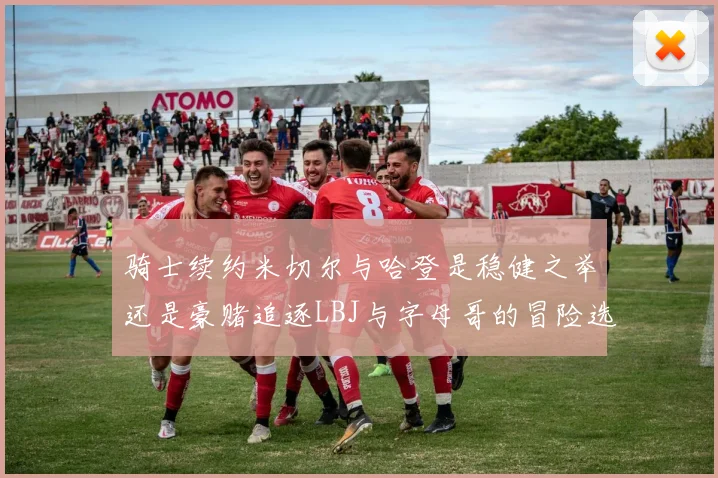 骑士续约米切尔与哈登是稳健之举还是豪赌追逐LBJ与字母哥的冒险选择