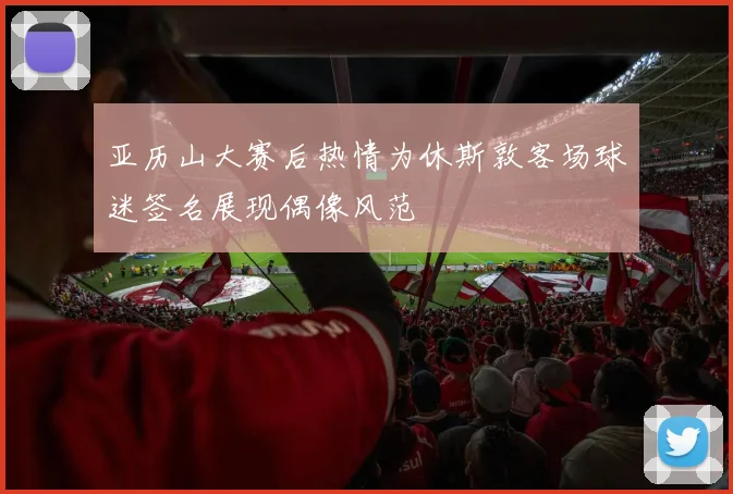 亚历山大赛后热情为休斯敦客场球迷签名展现偶像风范