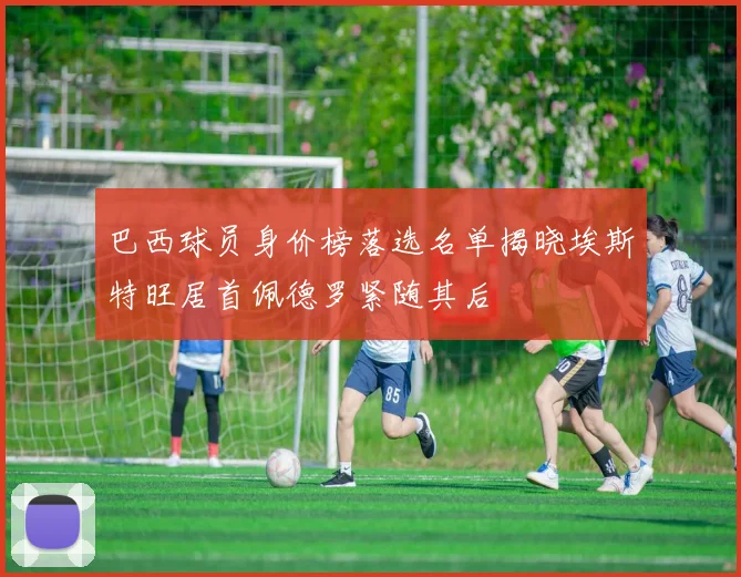 巴西球员身价榜落选名单揭晓埃斯特旺居首佩德罗紧随其后