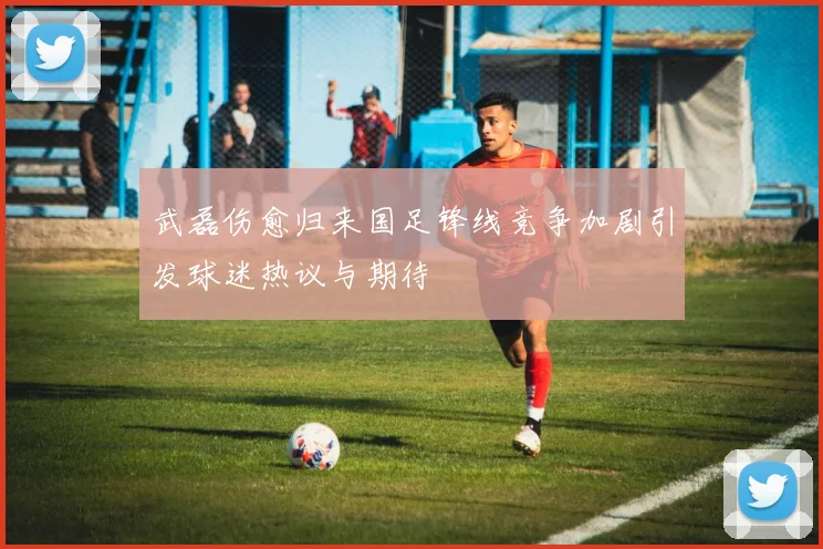 武磊伤愈归来国足锋线竞争加剧引发球迷热议与期待