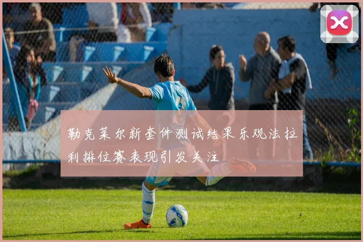 勒克莱尔新套件测试结果乐观法拉利排位赛表现引发关注